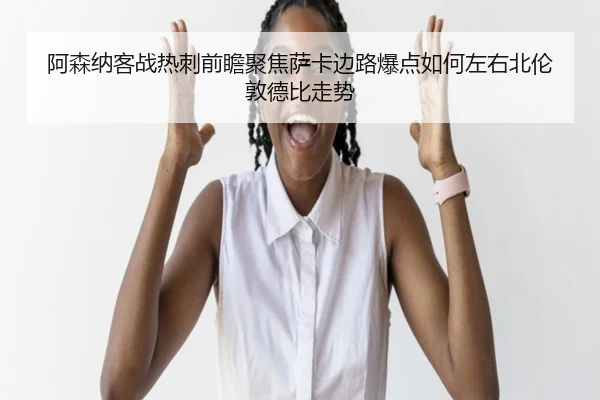 阿森纳客战热刺前瞻聚焦萨卡边路爆点如何左右北伦敦德比走势